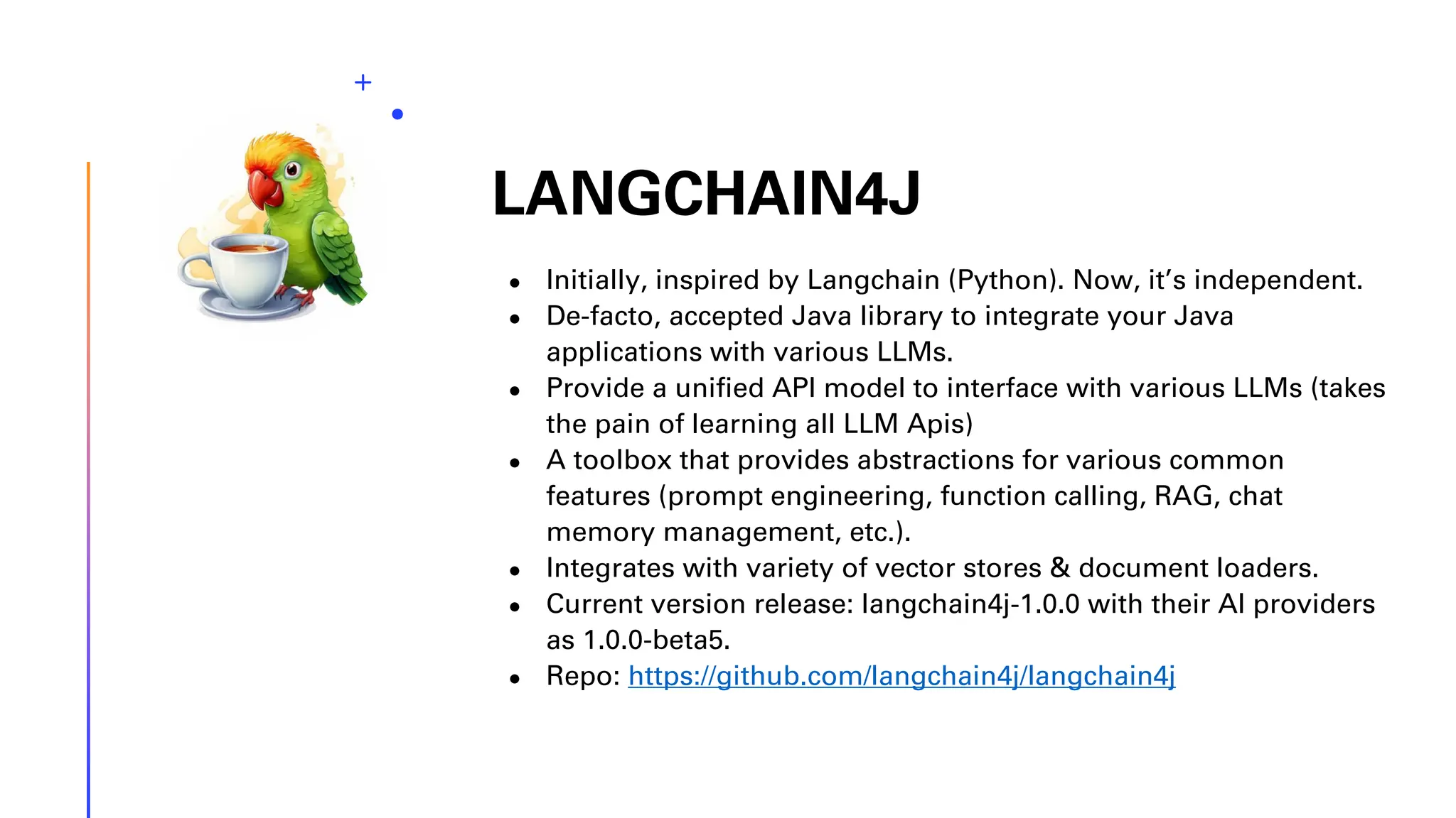 LANGCHAIN4J ● Initially, inspired by Langchain (Python). Now, it’s independent. ● De-facto, accepted Java library to integrate your Java applications with various LLMs. ● Provide a unified API model to interface with various LLMs (takes the pain of learning all LLM Apis) ● A toolbox that provides abstractions for various common features (prompt engineering, function calling, RAG, chat memory management, etc.). ● Integrates with variety of vector stores & document loaders. ● Current version release: langchain4j-1.0.0 with their AI providers as 1.0.0-beta5. ● Repo: https://github.com/langchain4j/langchain4j 