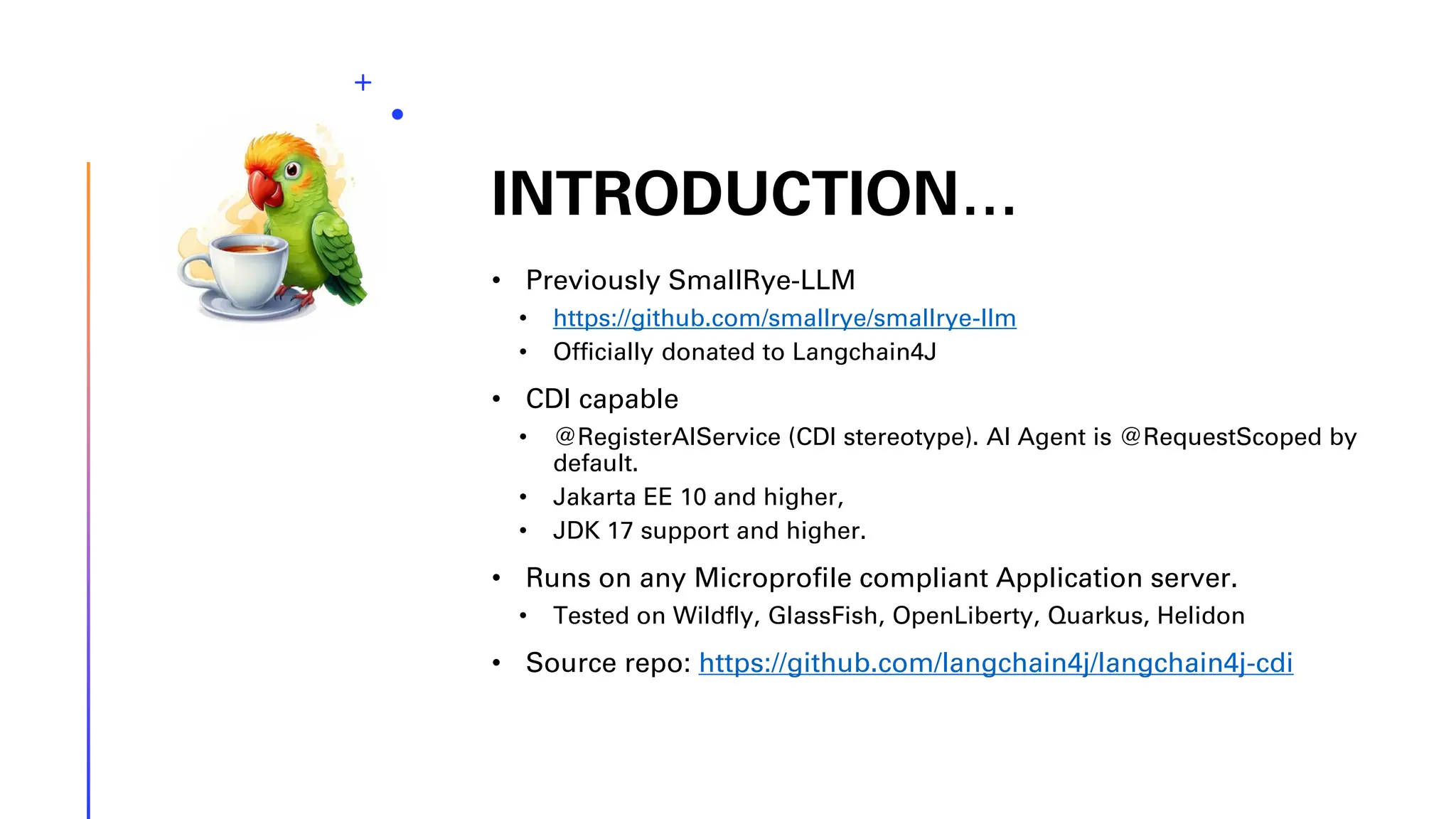INTRODUCTION… • Previously SmallRye-LLM • https://github.com/smallrye/smallrye-llm • Officially donated to Langchain4J • CDI capable • @RegisterAIService (CDI stereotype). AI Agent is @RequestScoped by default. • Jakarta EE 10 and higher, • JDK 17 support and higher. • Runs on any Microprofile compliant Application server. • Tested on Wildfly, GlassFish, OpenLiberty, Quarkus, Helidon • Source repo: https://github.com/langchain4j/langchain4j-cdi 
