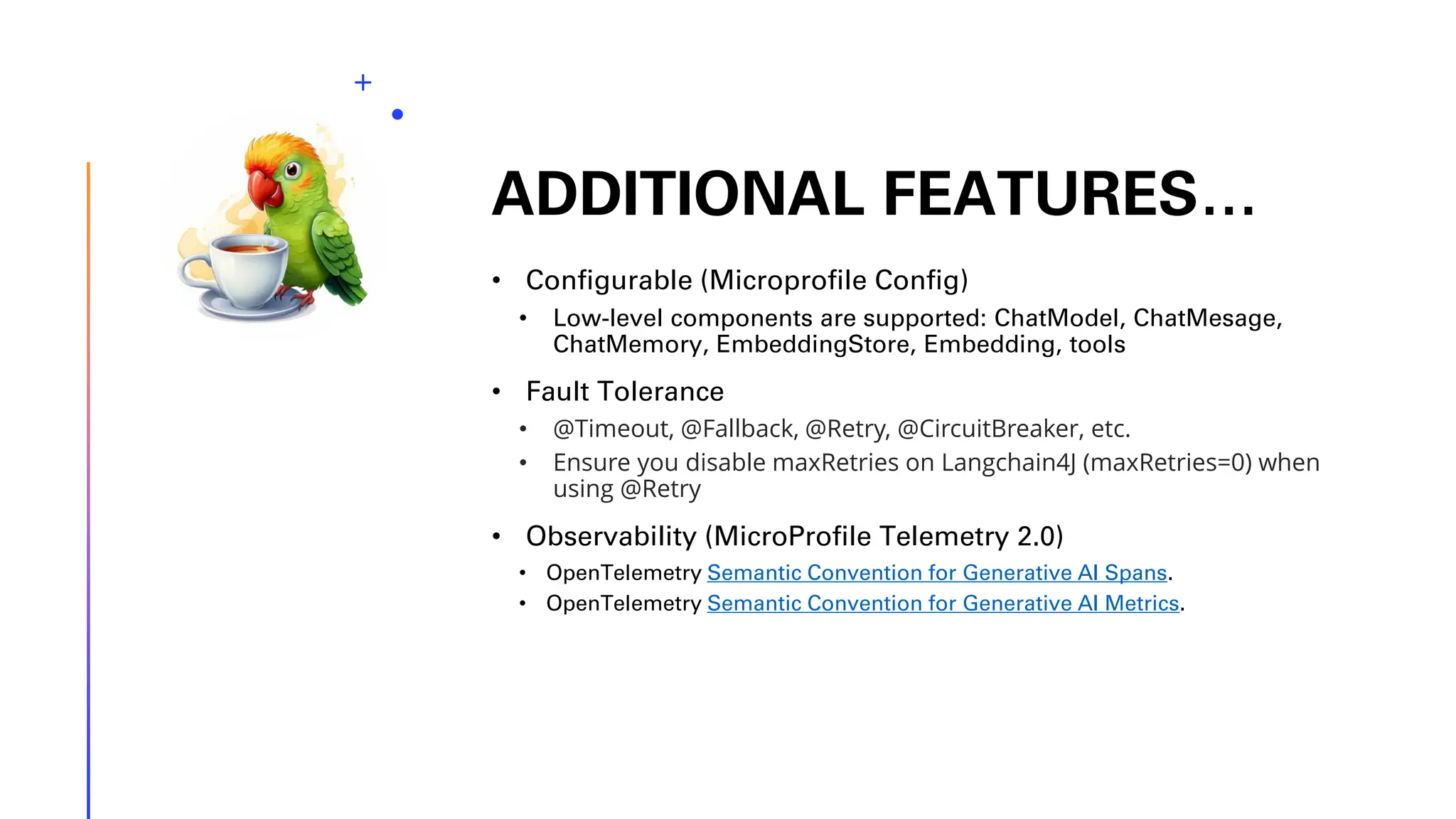 ADDITIONAL FEATURES… • Configurable (Microprofile Config) • Low-level components are supported: ChatModel, ChatMesage, ChatMemory, EmbeddingStore, Embedding, tools • Fault Tolerance • @Timeout, @Fallback, @Retry, @CircuitBreaker, etc. • Ensure you disable maxRetries on Langchain4J (maxRetries=0) when using @Retry • Observability (MicroProfile Telemetry 2.0) • OpenTelemetry Semantic Convention for Generative AI Spans. • OpenTelemetry Semantic Convention for Generative AI Metrics. 