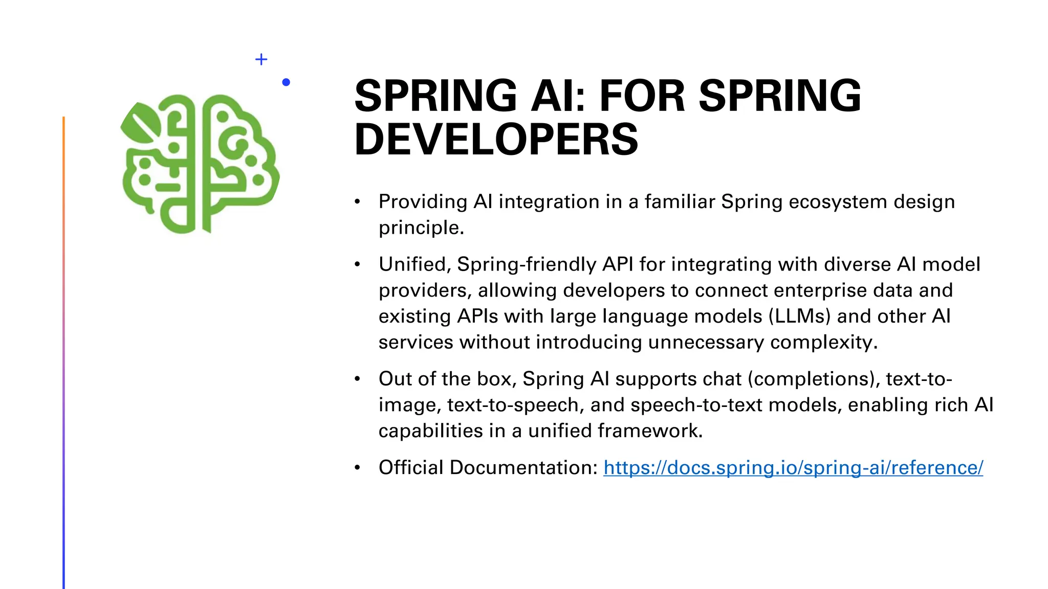 SPRING AI: FOR SPRING DEVELOPERS • Providing AI integration in a familiar Spring ecosystem design principle. • Unified, Spring-friendly API for integrating with diverse AI model providers, allowing developers to connect enterprise data and existing APIs with large language models (LLMs) and other AI services without introducing unnecessary complexity. • Out of the box, Spring AI supports chat (completions), text-to- image, text-to-speech, and speech-to-text models, enabling rich AI capabilities in a unified framework. • Official Documentation: https://docs.spring.io/spring-ai/reference/ 
