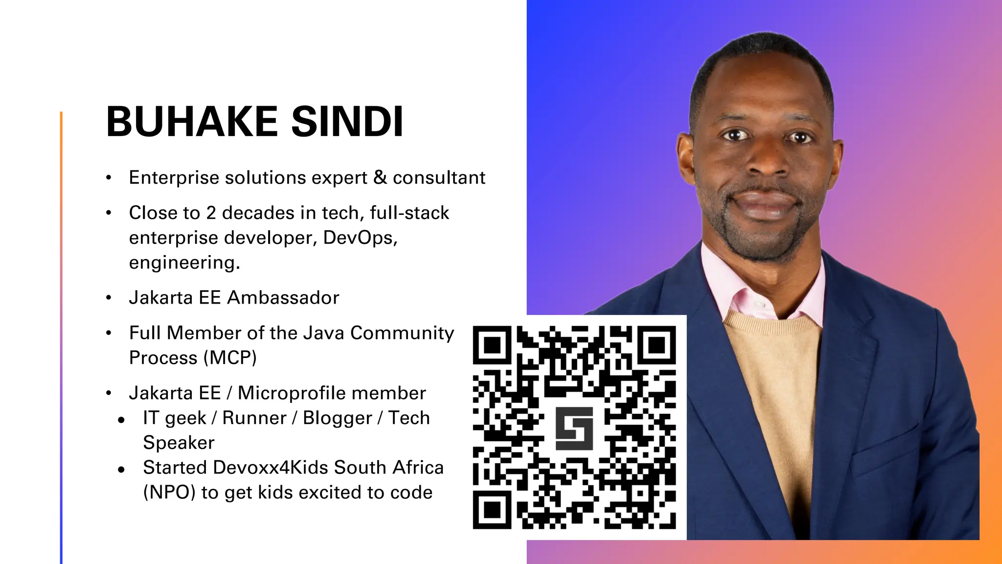 BUHAKE SINDI • Enterprise solutions expert & consultant • Close to 2 decades in tech, full-stack enterprise developer, DevOps, engineering. • Jakarta EE Ambassador • Full Member of the Java Community Process (MCP) • Jakarta EE / Microprofile member ● IT geek / Runner / Blogger / Tech Speaker ● Started Devoxx4Kids South Africa (NPO) to get kids excited to code 