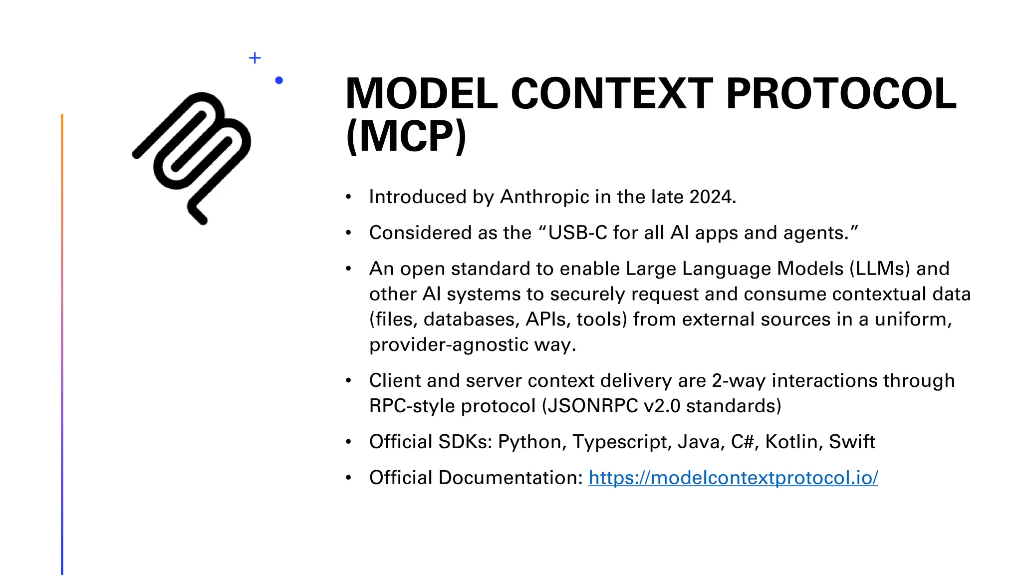 MODEL CONTEXT PROTOCOL (MCP) • Introduced by Anthropic in the late 2024. • Considered as the “USB-C for all AI apps and agents.” • An open standard to enable Large Language Models (LLMs) and other AI systems to securely request and consume contextual data (files, databases, APIs, tools) from external sources in a uniform, provider-agnostic way. • Client and server context delivery are 2-way interactions through RPC-style protocol (JSONRPC v2.0 standards) • Official SDKs: Python, Typescript, Java, C#, Kotlin, Swift • Official Documentation: https://modelcontextprotocol.io/ 