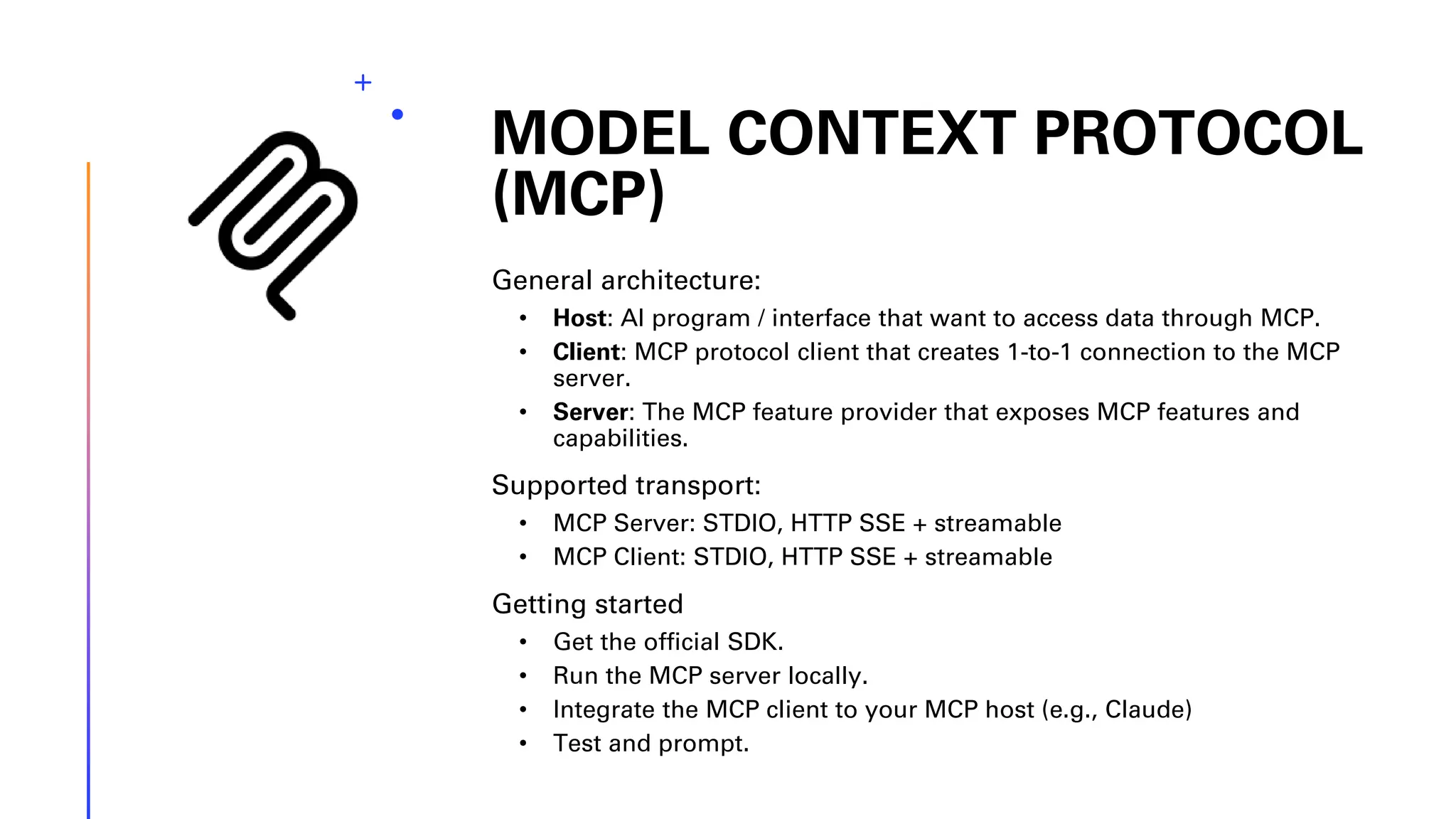 MODEL CONTEXT PROTOCOL (MCP) General architecture: • Host: AI program / interface that want to access data through MCP. • Client: MCP protocol client that creates 1-to-1 connection to the MCP server. • Server: The MCP feature provider that exposes MCP features and capabilities. Supported transport: • MCP Server: STDIO, HTTP SSE + streamable • MCP Client: STDIO, HTTP SSE + streamable Getting started • Get the official SDK. • Run the MCP server locally. • Integrate the MCP client to your MCP host (e.g., Claude) • Test and prompt. 