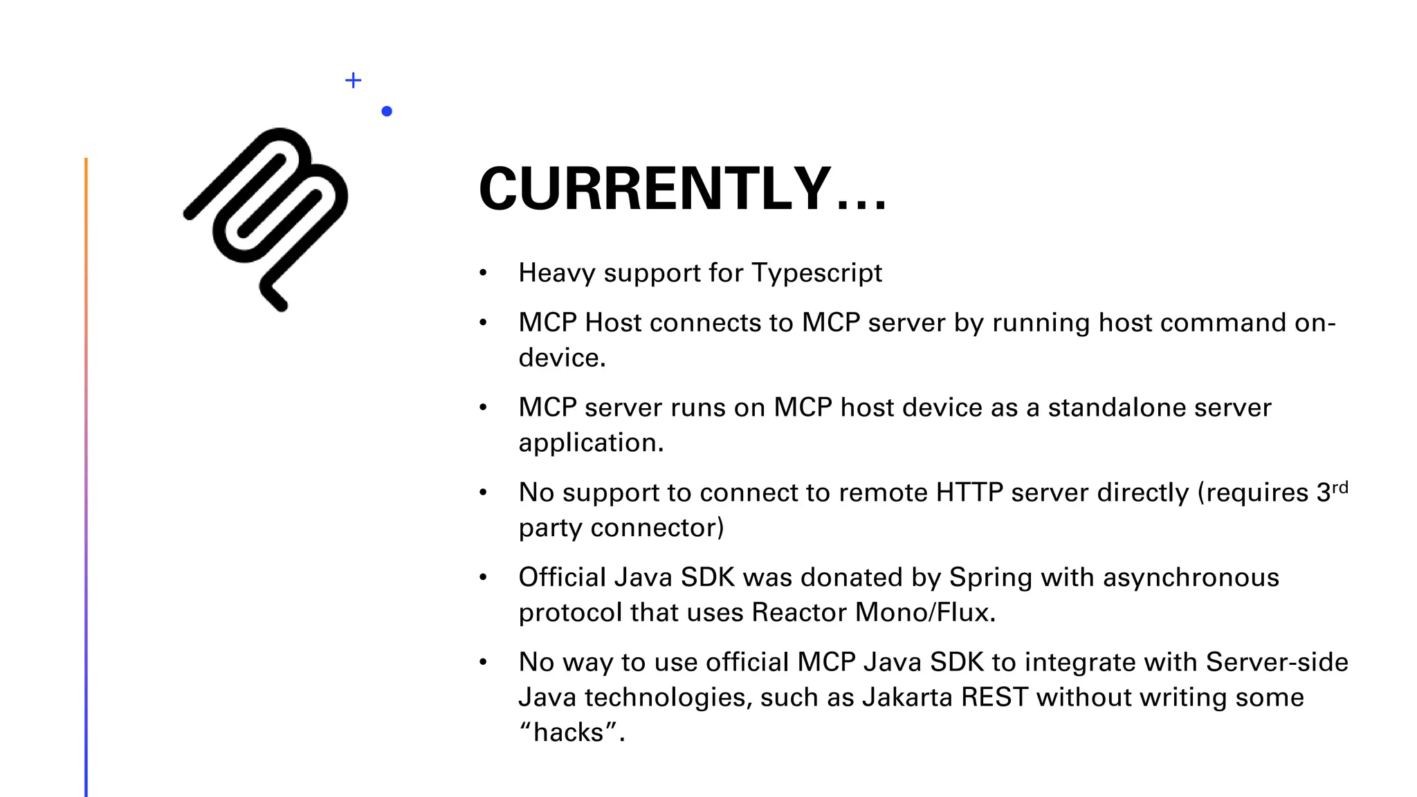 CURRENTLY… • Heavy support for Typescript • MCP Host connects to MCP server by running host command on- device. • MCP server runs on MCP host device as a standalone server application. • No support to connect to remote HTTP server directly (requires 3rd party connector) • Official Java SDK was donated by Spring with asynchronous protocol that uses Reactor Mono/Flux. • No way to use official MCP Java SDK to integrate with Server-side Java technologies, such as Jakarta REST without writing some “hacks”. 