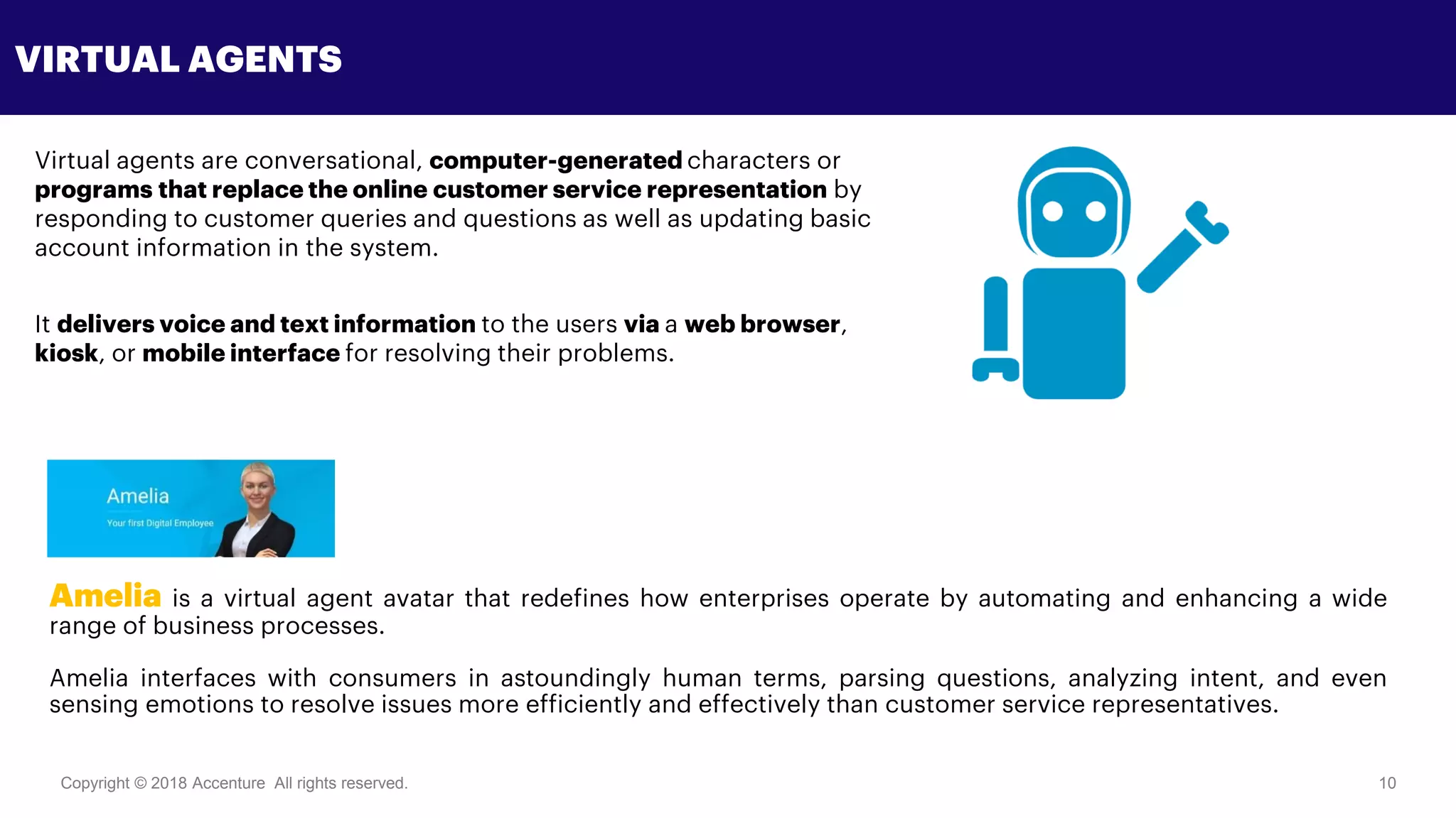 Copyright © 2018 Accenture All rights reserved. 10
VIRTUAL AGENTS
Virtual agents are conversational, computer-generated characters or
programs that replace the online customer service representation by
responding to customer queries and questions as well as updating basic
account information in the system.
It delivers voice and text information to the users via a web browser,
kiosk, or mobile interface for resolving their problems.
Amelia is a virtual agent avatar that redefines how enterprises operate by automating and enhancing a wide
range of business processes.
Amelia interfaces with consumers in astoundingly human terms, parsing questions, analyzing intent, and even
sensing emotions to resolve issues more efficiently and effectively than customer service representatives.
 