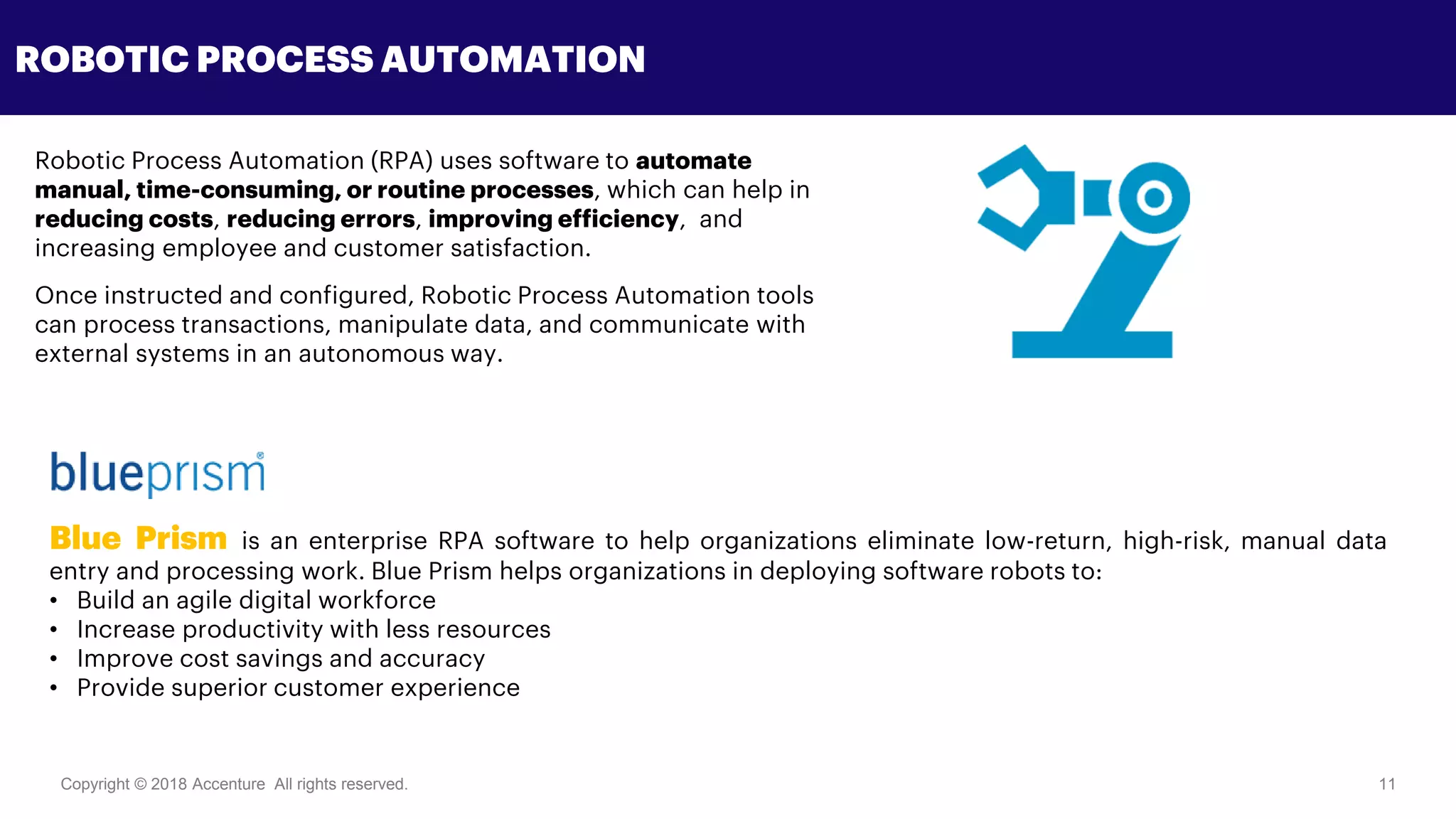 Copyright © 2018 Accenture All rights reserved. 11
ROBOTIC PROCESS AUTOMATION
Blue Prism is an enterprise RPA software to help organizations eliminate low-return, high-risk, manual data
entry and processing work. Blue Prism helps organizations in deploying software robots to:
• Build an agile digital workforce
• Increase productivity with less resources
• Improve cost savings and accuracy
• Provide superior customer experience
Robotic Process Automation (RPA) uses software to automate
manual, time-consuming, or routine processes, which can help in
reducing costs, reducing errors, improving efficiency, and
increasing employee and customer satisfaction.
Once instructed and configured, Robotic Process Automation tools
can process transactions, manipulate data, and communicate with
external systems in an autonomous way.
 