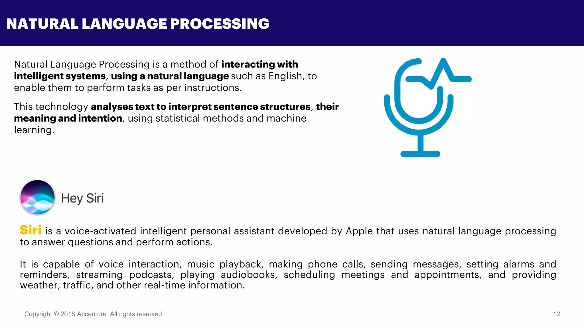 Copyright © 2018 Accenture All rights reserved. 12
NATURAL LANGUAGE PROCESSING
Natural Language Processing is a method of interacting with
intelligent systems, using a natural language such as English, to
enable them to perform tasks as per instructions.
This technology analyses text to interpret sentence structures, their
meaning and intention, using statistical methods and machine
learning.
Siri is a voice-activated intelligent personal assistant developed by Apple that uses natural language processing
to answer questions and perform actions.
It is capable of voice interaction, music playback, making phone calls, sending messages, setting alarms and
reminders, streaming podcasts, playing audiobooks, scheduling meetings and appointments, and providing
weather, traffic, and other real-time information.
 