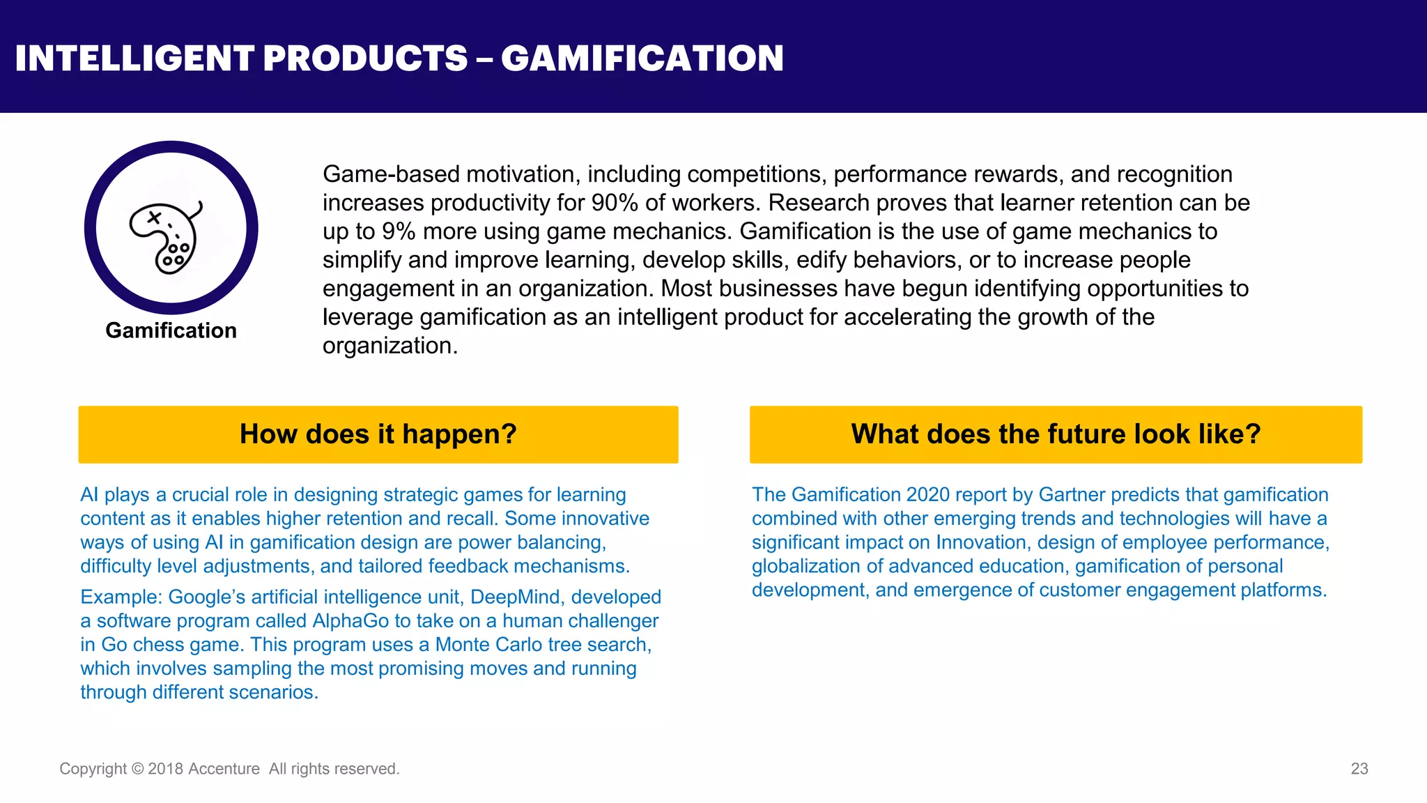 Copyright © 2018 Accenture All rights reserved. 23
INTELLIGENT PRODUCTS – GAMIFICATION
Game-based motivation, including competitions, performance rewards, and recognition
increases productivity for 90% of workers. Research proves that learner retention can be
up to 9% more using game mechanics. Gamification is the use of game mechanics to
simplify and improve learning, develop skills, edify behaviors, or to increase people
engagement in an organization. Most businesses have begun identifying opportunities to
leverage gamification as an intelligent product for accelerating the growth of the
organization.
AI plays a crucial role in designing strategic games for learning
content as it enables higher retention and recall. Some innovative
ways of using AI in gamification design are power balancing,
difficulty level adjustments, and tailored feedback mechanisms.
Example: Google’s artificial intelligence unit, DeepMind, developed
a software program called AlphaGo to take on a human challenger
in Go chess game. This program uses a Monte Carlo tree search,
which involves sampling the most promising moves and running
through different scenarios.
The Gamification 2020 report by Gartner predicts that gamification
combined with other emerging trends and technologies will have a
significant impact on Innovation, design of employee performance,
globalization of advanced education, gamification of personal
development, and emergence of customer engagement platforms.
Gamification
How does it happen? What does the future look like?
 
