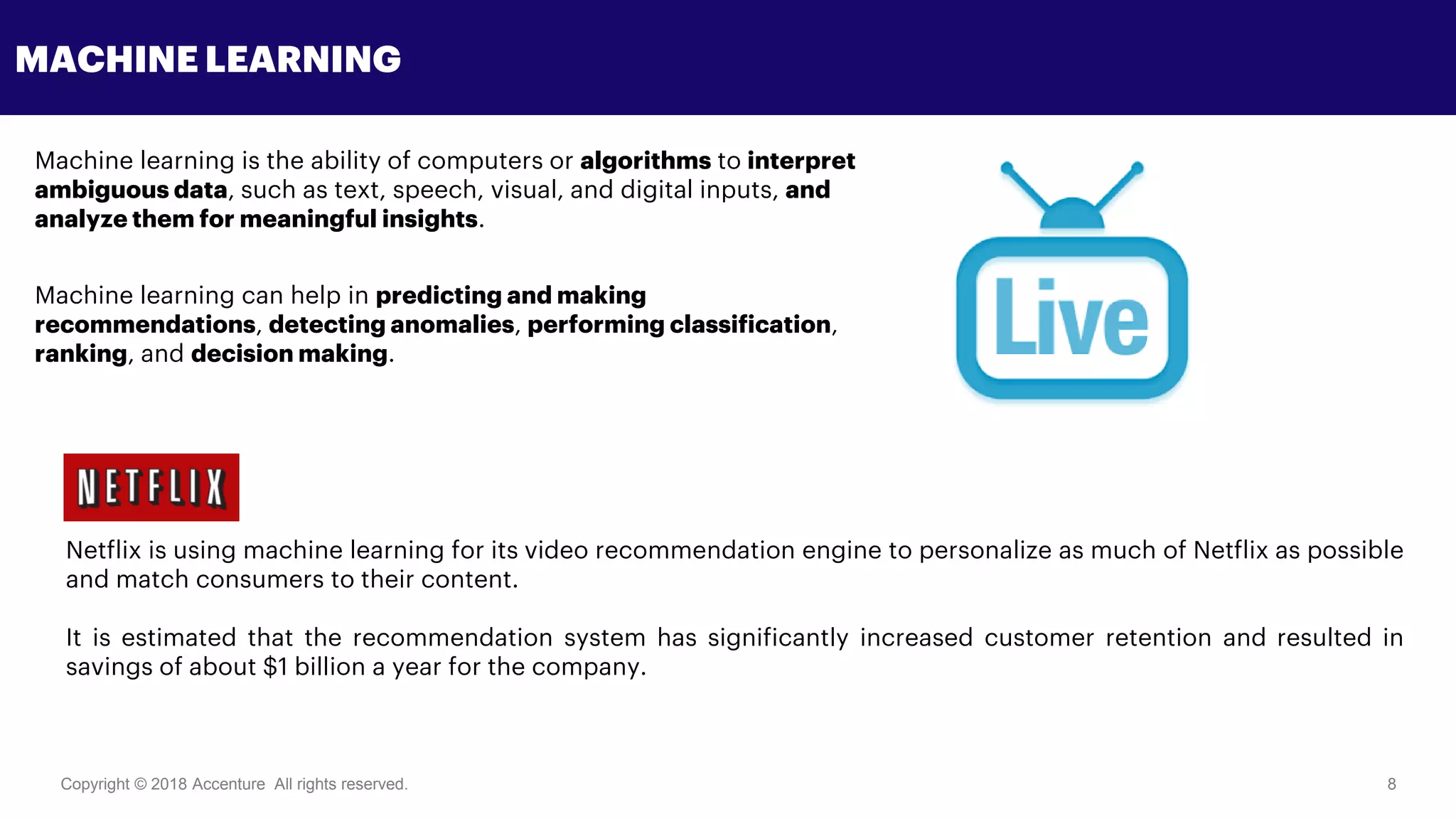 Copyright © 2018 Accenture All rights reserved. 8
MACHINE LEARNING
Machine learning is the ability of computers or algorithms to interpret
ambiguous data, such as text, speech, visual, and digital inputs, and
analyze them for meaningful insights.
Machine learning can help in predicting and making
recommendations, detecting anomalies, performing classification,
ranking, and decision making.
Netflix is using machine learning for its video recommendation engine to personalize as much of Netflix as possible
and match consumers to their content.
It is estimated that the recommendation system has significantly increased customer retention and resulted in
savings of about $1 billion a year for the company.
 