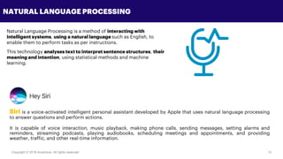 Copyright © 2018 Accenture All rights reserved. 12
NATURAL LANGUAGE PROCESSING
Natural Language Processing is a method of interacting with
intelligent systems, using a natural language such as English, to
enable them to perform tasks as per instructions.
This technology analyses text to interpret sentence structures, their
meaning and intention, using statistical methods and machine
learning.
Siri is a voice-activated intelligent personal assistant developed by Apple that uses natural language processing
to answer questions and perform actions.
It is capable of voice interaction, music playback, making phone calls, sending messages, setting alarms and
reminders, streaming podcasts, playing audiobooks, scheduling meetings and appointments, and providing
weather, traffic, and other real-time information.
 