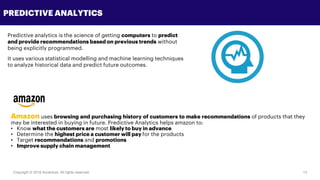 Copyright © 2018 Accenture All rights reserved. 13
PREDICTIVE ANALYTICS
Predictive analytics is the science of getting computers to predict
and provide recommendations based on previous trends without
being explicitly programmed.
It uses various statistical modelling and machine learning techniques
to analyze historical data and predict future outcomes.
Amazon uses browsing and purchasing history of customers to make recommendations of products that they
may be interested in buying in future. Predictive Analytics helps amazon to:
• Know what the customers are most likely to buy in advance
• Determine the highest price a customer will pay for the products
• Target recommendations and promotions
• Improve supply chain management
 