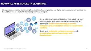 Copyright © 2018 Accenture All rights reserved. 16
HOW WILL AI BE PLACED IN LEARNING?
As organizations are now transitioning from traditional learning to new age digital learning solutions, it is critical for
the L&D function to adopt AI in developing learning strategies.
AI can provide insights based on the data it gathers
and analyzes, which will enable organizations to
develop a better understanding of learner
behaviors and predict their needs to recommend
content.
It can also automate various processes, and
provide algorithm-driven design and
development.
 