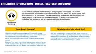 Copyright © 2018 Accenture All rights reserved. 22
ENHANCED INTERACTION – INTELLI-DEVICE MENTORING
AI has made accessibility and scalability a reality in global classrooms. The human-
machine interface of AI has the potential to change the way we access, learn, create, and
retain information. AI introduces a two-way relationship between the learning system and
the participants by implementing intelligent methods for analyzing and assessing
knowledge and abilities as well as conducting surveys and interviews.
AI is also used as conversational agents or chatbots to engage
participants in discussions amongst themselves or with the instructors
and supervisors, which promotes healthy collaboration.
AI can also provide just-in-time support to trainers while delivering
content.
Example: Third Space Learning app uses analyzed audio and written
data to identify qualities of a good teacher. The app can provide real-
time instructions if the tutor deviates from the topic or speaks too fast.
AI is likely to assist tutors in class-room and virtual trainings by
answering questions that require high-order thinking and creativity as
well as hold a conservation. AI will soon help in presenting content,
monitoring responses to evaluation questions, and determining the
best path to follow toward the mastery of a subject.
Intelli-Device
Mentoring
How does it happen? What does the future look like?
 