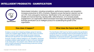 Copyright © 2018 Accenture All rights reserved. 23
INTELLIGENT PRODUCTS – GAMIFICATION
Game-based motivation, including competitions, performance rewards, and recognition
increases productivity for 90% of workers. Research proves that learner retention can be
up to 9% more using game mechanics. Gamification is the use of game mechanics to
simplify and improve learning, develop skills, edify behaviors, or to increase people
engagement in an organization. Most businesses have begun identifying opportunities to
leverage gamification as an intelligent product for accelerating the growth of the
organization.
AI plays a crucial role in designing strategic games for learning
content as it enables higher retention and recall. Some innovative
ways of using AI in gamification design are power balancing,
difficulty level adjustments, and tailored feedback mechanisms.
Example: Google’s artificial intelligence unit, DeepMind, developed
a software program called AlphaGo to take on a human challenger
in Go chess game. This program uses a Monte Carlo tree search,
which involves sampling the most promising moves and running
through different scenarios.
The Gamification 2020 report by Gartner predicts that gamification
combined with other emerging trends and technologies will have a
significant impact on Innovation, design of employee performance,
globalization of advanced education, gamification of personal
development, and emergence of customer engagement platforms.
Gamification
How does it happen? What does the future look like?
 