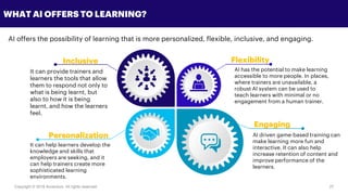 Copyright © 2018 Accenture All rights reserved. 27
WHAT AI OFFERS TO LEARNING?
AI driven game-based training can
make learning more fun and
interactive. It can also help
increase retention of content and
improve performance of the
learners.
Inclusive
It can provide trainers and
learners the tools that allow
them to respond not only to
what is being learnt, but
also to how it is being
learnt, and how the learners
feel.
Personalization
Flexibility
It can help learners develop the
knowledge and skills that
employers are seeking, and it
can help trainers create more
sophisticated learning
environments.
AI has the potential to make learning
accessible to more people. In places,
where trainers are unavailable, a
robust AI system can be used to
teach learners with minimal or no
engagement from a human trainer.
Engaging
AI offers the possibility of learning that is more personalized, flexible, inclusive, and engaging.
 