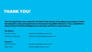 30
THANK YOU!
This Thought Paper was created in the Think Tank Center of Excellence operating in Talent
Development and Learning Practice of Accenture Capability Network. If you would like to
discuss about Artificial Intelligence in Learning, feel free to reach out to us.
Developers:
Shweta Panwar shweta.panwar@accenture.com
Debamitra Dasgupta debamitra.dasgupta@accenture.com
Sponsors:
Devanshi Sahay devanshi.sahay@accenture.com
Marek Hyla marek.hyla@accenture.com
 