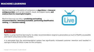 Copyright © 2018 Accenture All rights reserved. 8
MACHINE LEARNING
Machine learning is the ability of computers or algorithms to interpret
ambiguous data, such as text, speech, visual, and digital inputs, and
analyze them for meaningful insights.
Machine learning can help in predicting and making
recommendations, detecting anomalies, performing classification,
ranking, and decision making.
Netflix is using machine learning for its video recommendation engine to personalize as much of Netflix as possible
and match consumers to their content.
It is estimated that the recommendation system has significantly increased customer retention and resulted in
savings of about $1 billion a year for the company.
 