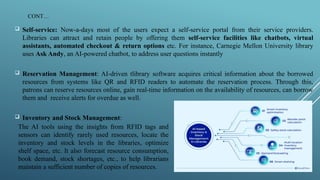 CONT…
 Self-service: Now-a-days most of the users expect a self-service portal from their service providers.
Libraries can attract and retain people by offering them self-service facilities like chatbots, virtual
assistants, automated checkout & return options etc. For instance, Carnegie Mellon University library
uses Ask Andy, an AI-powered chatbot, to address user questions instantly
 Reservation Management: AI-driven tlibrary software acquires critical information about the borrowed
resources from systems like QR and RFID readers to automate the reservation process. Through this,
patrons can reserve resources online, gain real-time information on the availability of resources, can borrow
them and receive alerts for overdue as well.
 Inventory and Stock Management:
The AI tools using the insights from RFID tags and
sensors can identify rarely used resources, locate the
inventory and stock levels in the libraries, optimize
shelf space, etc. It also forecast resource consumption,
book demand, stock shortages, etc., to help librarians
maintain a sufficient number of copies of resources.
 