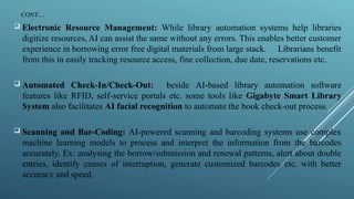 CONT…
 Electronic Resource Management: While library automation systems help libraries
digitize resources, AI can assist the same without any errors. This enables better customer
experience in borrowing error free digital materials from large stack. Librarians benefit
from this in easily tracking resource access, fine collection, due date, reservations etc.
 Automated Check-In/Check-Out: beside AI-based library automation software
features like RFID, self-service portals etc. some tools like Gigabyte Smart Library
System also facilitates AI facial recognition to automate the book check-out process.
 Scanning and Bar-Coding: AI-powered scanning and barcoding systems use complex
machine learning models to process and interpret the information from the barcodes
accurately. Ex: analysing the borrow/submission and renewal patterns, alert about double
entries, identify causes of interruption, generate customized barcodes etc. with better
accuracy and speed.
 