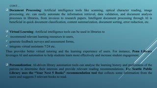 CONT…
 Document Processing: Artificial intelligence tools like scanning, optical character reading, image
processing, etc. can easily automate the information retrieval, data validation, and document analysis
processes in libraries, from invoices to research papers. Intelligent document processing through AI is
beneficial in quick document classification, content summarization, document sorting, error reduction, etc.
 Virtual Learning: Artificial intelligence tools can be used in libraries to
 recommend relevant learning resources to users,
 generate feedback surveys and assessment forms,
 integrate virtual assistants 7/24 etc.
Thus provides better virtual tutoring and the learning experience of users. For instance, Penn Library
leverages AI and automation to help students learn more effectively and increase student engagement.
 Personalization: AI-driven library automation tools can analyse the learning history and preferences of the
patrons to determine their interests and provide relevant reading recommendations. Ex: Seattle Public
Library uses the “Your Next 5 Books” recommendation tool that collects some information from the
users and suggests 5 relevant books to read.
 
