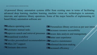 ABOUT AI-POWERED LIBRARY AUTOMATION SOFTWARE
AI-powered library automation systems differ from existing ones in terms of facilitating
advanced deep learning, machine learning, machine vision etc. technologies to automate,
innovate, and optimize library operations. Some of the major benefits of implementing AI
based library automation software are:
Reduces operating costs
Automates manual tasks
Improves search and retrieval processes
Streamlined workflow
Provides personalized recommendations
Offers 24/7 support
Eliminate data errors
Personalizes library services as per user intent
Increases resource accessibility
Secure data analysis and management
Better user experience
Proactive maintenance
Informed decision-making
Increased efficiency
 