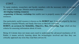 CONT…
To equip students, researchers and faculty members with the necessary skills to navigate
this complex landscape, libraries need to prioritize
-developing training resources
-organizing AI literacy workshop that enable user to properly assess AI driven tools and
resources.
One particularly useful resource is known as the ROBOT test. It was developed by the two
librarians Amanda Wheatly and Sandy Hervieux at McGrill University.
ROBOT, an acronym for Reliability, Objective, Bias, Ownership, Type which are key
criteria for assessing information about AI tools.
Being AI Literate does not mean users need to understand the advanced mechanics of AI.
Rather it means actively learning about the technologies involved and thus they can
critically approach any texts they read that concern AI.
 