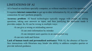 LIMITATIONS OF AI
• AI is based on machines specially computer, so without machine it can’t be operated.
• It requires internet connection to get up-to-date information by AI, so without internet
connection AI can’t perform properly.
• Accuracy problem: AI based technologies typically engage with people by asking
questions, taking user answers as input, and then justifying the decisions made it
provides output. So AI can be wrong in multiple ways:
-It can give a wrong or misleading answer
-It can omit information by mistake
-It can interpret users queries in an unexpected way
-It can mix truth and fiction
• Lack of human touch and personalized assistance: With AI, the absence of face-to-
face interactions with librarians may hinder the ability to address complex queries or
provide tailored guidance.
 