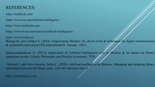 REFERENCES:
https://testbook.com/
https://www.iso.org/artificial-intelligence
https://www.iotforall.com/
https://www.fool.com/terms/a/artificial-intelligence/
https://www.trinka.ai/
Bairagi M. and Lihitker S. (2024). Empowering libraries: AI- driven tools & techniques for digital transformation
& sustainable innovation.UPA International E- Journal, 10(1).
Subaveerapandiyan A. (2023). Application of Artificial Intelligence (AI) in libraries & its impact on library
operations review. Library Philosophy and Practice (e-journal). 7828.
Michael I. and Alex-Nmecha, Juliet C. (2020). Artificial intelligence in libraries. Managing and adopting library
information services for future users. 120-144. (abstract only).f
https://mitechnews.com
 
