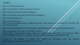 CONT….
https://www.libcognizance.com
https://www.goodfirms.co/library-automation-software/
https://www.ibm.com/topics/artificial-intelligence
https://www.coursera.org/articles/what-is-artificial-intelligence
https://www.simplilearn.com
https://www.webology.org
More NS (2024) Intelligent library management system. Trends Comput Sci Inf Technol 9(1): 001-009. DOI:
10.17352/tcsit.000074
https://www.kansalliskirjasto.fi/en/news/automatic-subject-indexing-tool-annif-ready-wider-production-use
https://sjcd.libguides.com/c.php?g=1358464&p=10036323
Chhetri, Parbat, "Analyzing the Strengths, Weaknesses, Opportunities, and Threats of AI in Libraries“ (2023).
Library Philosophy and Practice (e-journal). 7808. https://digitalcommons.unl.edu/libphilprac/7808
Hervieux, S. & Wheatley, A. (2020). The ROBOT test [Evaluation tool]. The LibrAIry.
https://thelibrairy.wordpress.com/2020/03/11/the-robot-test
 