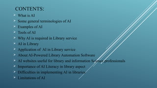 CONTENTS:
 What is AI
 Some general terminologies of AI
 Examples of AI
 Tools of AI
 Why AI is required in Library service
 AI in Library
 Application of AI in Library service
 About AI-Powered Library Automation Software
 AI websites useful for library and information Science professionals
 Importance of AI Literacy in library aspect
 Difficulties in implementing AI in libraries
 Limitations of AI
 