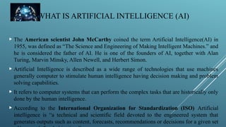 WHAT IS ARTIFICIAL INTELLIGENCE (AI)
 The American scientist John McCarthy coined the term Artificial Intelligence(AI) in
1955, was defined as “The Science and Engineering of Making Intelligent Machines.” and
he is considered the father of AI. He is one of the founders of AI, together with Alan
Turing, Marvin Minsky, Allen Newell, and Herbert Simon.
 Artificial Intelligence is described as a wide range of technologies that use machines
generally computer to stimulate human intelligence having decision making and problem
solving capabilities.
 It refers to computer systems that can perform the complex tasks that are historically only
done by the human intelligence.
 According to the International Organization for Standardization (ISO) Artificial
intelligence is “a technical and scientific field devoted to the engineered system that
generates outputs such as content, forecasts, recommendations or decisions for a given set
 