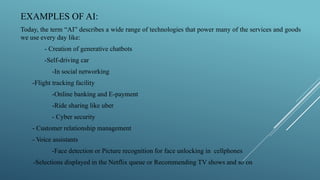 EXAMPLES OF AI:
Today, the term “AI” describes a wide range of technologies that power many of the services and goods
we use every day like:
- Creation of generative chatbots
-Self-driving car
-In social networking
-Flight tracking facility
-Online banking and E-payment
-Ride sharing like uber
- Cyber security
- Customer relationship management
- Voice assistants
-Face detection or Picture recognition for face unlocking in cellphones
-Selections displayed in the Netflix queue or Recommending TV shows and so on
 