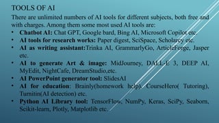 TOOLS OF AI
There are unlimited numbers of AI tools for different subjects, both free and
with charges. Among them some most used AI tools are:
• Chatbot AI: Chat GPT, Google bard, Bing AI, Microsoft Copilot etc.
• AI tools for research works: Paper digest, SciSpace, Scholarcy etc.
• AI as writing assistant:Trinka AI, GrammarlyGo, ArticleForge, Jasper
etc.
• AI to generate Art & image: MidJourney, DALL-E 3, DEEP AI,
MyEdit, NightCafe, DreamStudio,etc.
• AI PowerPoint generator tool: SlidesAI
• AI for education: Brainly(homework help), CourseHero( Tutoring),
Turnitin(AI detection) etc.
• Python AI Library tool: TensorFlow, NumPy, Keras, SciPy, Seaborn,
Scikit-learn, Plotly, Matplotlib etc.
 