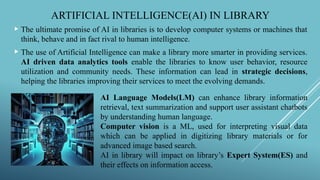 ARTIFICIAL INTELLIGENCE(AI) IN LIBRARY
 The ultimate promise of AI in libraries is to develop computer systems or machines that
think, behave and in fact rival to human intelligence.
 The use of Artificial Intelligence can make a library more smarter in providing services.
AI driven data analytics tools enable the libraries to know user behavior, resource
utilization and community needs. These information can lead in strategic decisions,
helping the libraries improving their services to meet the evolving demands.
AI Language Models(LM) can enhance library information
retrieval, text summarization and support user assistant chatbots
by understanding human language.
Computer vision is a ML, used for interpreting visual data
which can be applied in digitizing library materials or for
advanced image based search.
AI in library will impact on library’s Expert System(ES) and
their effects on information access.
 