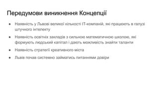 Передумови виникнення Концепції
● Наявність у Львові великої кількості ІТ-компаній, які працюють в галузі
штучного інтелекту
● Наявність освітніх закладів з сильною математичною школою, які
формують людський капітал і дають можливість знайти таланти
● Наявність стратегії креативного міста
● Львів почав системно займатись питаннями довіри
 