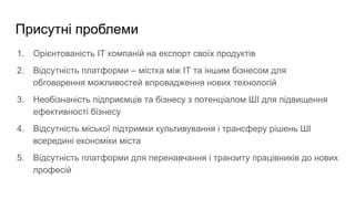 Присутні проблеми
1. Орієнтованість ІТ компаній на експорт своїх продуктів
2. Відсутність платформи ‒ містка між ІТ та іншим бізнесом для
обговорення можливостей впровадження нових технологій
3. Необізнаність підприємців та бізнесу з потенціалом ШІ для підвищення
ефективності бізнесу
4. Відсутність міської підтримки культивування і трансферу рішень ШІ
всередині економіки міста
5. Відсутність платформи для перенавчання і транзиту працівників до нових
професій
 