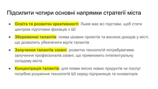 Підсилити чотири основні напрямки стратегії міста
● Освіта та розвиток креативності: Львів має всі підстави, щоб стати
центром підготовки фахівців з ШІ
● Збереження талантів: поява цікавих проектів та високих доходів у місті,
що дозволить убезпечити відтік талантів
● Залучення талантів ззовні: розвиток технологій потребуватиме
залучення професіоналів ззовні, що примножить інтелектуальну
складову міста
● Концентрація талантів: для появи якісно нових продуктів чи послуг
потрібне розуміння технологій ШІ серед підприємців та інноваторів
 