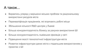 А також...
● Вирватись уперед у вирішенні міських проблем та раціональному
використанні ресурсів міста
● Перекваліфікація працівників, які втрачають робочі місця
● Збільшення кількості R&D центрів у Львові
● Більша конкурентоздатність бізнесу за рахунок використання ШІ
● Більша конкурентоздатність львівських фахівців у світі
● Підвищення якості технологічної інфраструктури міста
● Розвиток інфраструктури даних міста з подальшим використанням у
проектах з ШІ
 