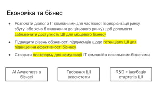 Економіка та бізнес
● Розпочати діалог з ІТ компаніями для часткової переорієнтації ринку
збуту (або хоча б включення до цільового ринку) щоб допомогти
забезпечити доступність ШІ для місцевого бізнесу
● Підвищити рівень обізнаності підприємців щодо потенціалу ШІ для
підвищення ефективності бізнесу
● Створити платформу для комунікації ІТ компаній з локальними бізнесами
AI Awareness в
бізнесі
Творення ШІ
екосистеми
R&D + інкубація
стартапів ШІ
 