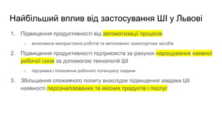 Найбільший вплив від застосування ШІ у Львові
1. Підвищення продуктивності від автоматизації процесів
○ включаючи використання роботів та автономних транспортних засобів
2. Підвищення продуктивності підприємств за рахунок нарощування наявної
робочої сили за допомогою технологій ШІ
○ підтримка і посилення робочого потенціалу людини
3. Збільшення споживчого попиту внаслідок підвищення завдяки ШІ
наявності персоналізованих та якісних продуктів і послуг
 