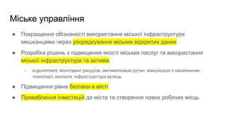 Міське управління
● Покращення обізнаності використання міської інфраструктури
мешканцями через упорядкування міських відкритих даних
● Розробка рішень з підвищення якості міських послуг та використання
міської інфраструктури та активів
○ e-goverment, моніторинг ресурсів, автоматизація рутин, комунікація з населенням,
транспорт, екологія, інфраструктура вулиць
● Підвищення рівня безпеки в місті
● Приваблення інвестицій до міста та створення нових робочих місць
 