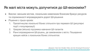 Як малі міста можуть долучитися до ШІ-економіки?
● Виклик: меншим містам, локальним невеликим бізнесам бракує ресурсів
та спроможності впроваджувати дорогі ШІ-рішення
● Рішення з трьох кроків:
1. Просвітництво локальної бізнес спільноти про переваги ШІ (регулярні
події з популяризації)
2. Урядова (міська) підтримка навчання ШІ-талантів
3. Ранні впровадження ШІ-рішень, де замовником є місто. Поширення
кращих кейсів з локальною бізнес спільнотою
Джерело: How Can Smaller Cities Join the Growing AI Economy?
https://www.govtech.com/analytics/How-Can-Smaller-Cities-Join-the-Growing-AI-Economy.html
 
