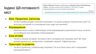 Індекс ШІ-готовності
міст
● Візія, Пріоритети, Світогляд
○ Чи місто добре розуміє потенційні можливості та ризики довкола технологічних змін? Чи
воно має системний та інтегрований план щодо цих викликів?
● Впровадження
○ Наскільки місто та його стейкголдери готові впроваджувати далекосяжні плани, включно
до колаборації між окремими стейкголдерами?
● База активів
○ Чи місто володіє активами, які можуть бути тригерами для підтримки візії? До таких
активів відносяться: університети, інноваційні компанії, інфраструктура
● Траєкторія та розвиток
○ Чи місто рухається у правильному напрямку? Чи за останні роки в місті покращився
виконавчий рівень?
Oliver Wyman Forum опублікували Global Cities AI Readiness
Index, в якому оцінили ШІ-готовність 104 міста. Індекс
вираховувався за наступними критеріями.
Джерело:
https://www.oliverwymanforum.com/city-readiness/global-cities-ai-readiness-index-2019.html
 