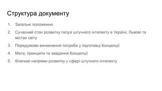 Структура документу
1. Загальні положення
2. Сучасний стан розвитку галузі штучного інтелекту в Україні, Львові та
містах світу
3. Передумови виникнення потреби у підготовці Концепції
4. Мета, принципи та завдання Концепції
5. Ключові напрями розвитку у сфері штучного інтелекту
 
