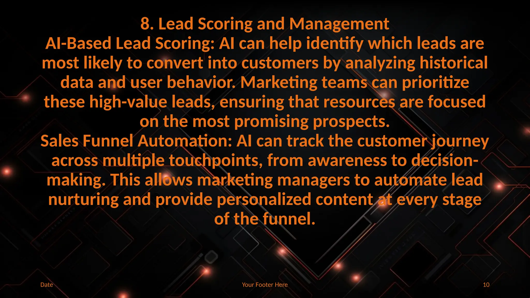 Your Footer Here 10
8. Lead Scoring and Management
AI-Based Lead Scoring: AI can help identify which leads are
most likely to convert into customers by analyzing historical
data and user behavior. Marketing teams can prioritize
these high-value leads, ensuring that resources are focused
on the most promising prospects.
Sales Funnel Automation: AI can track the customer journey
across multiple touchpoints, from awareness to decision-
making. This allows marketing managers to automate lead
nurturing and provide personalized content at every stage
of the funnel.
Date
 