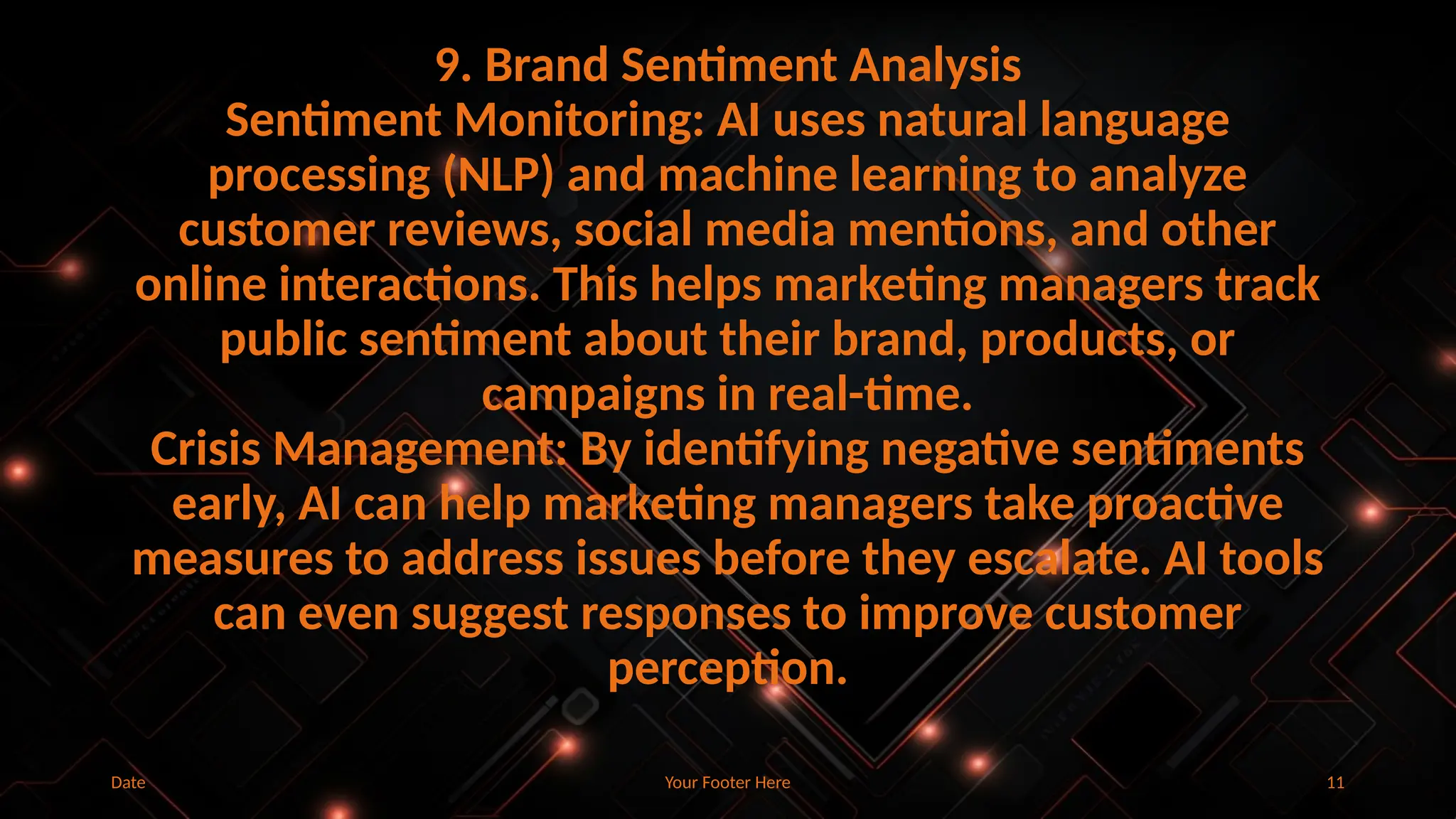 Your Footer Here 11
9. Brand Sentiment Analysis
Sentiment Monitoring: AI uses natural language
processing (NLP) and machine learning to analyze
customer reviews, social media mentions, and other
online interactions. This helps marketing managers track
public sentiment about their brand, products, or
campaigns in real-time.
Crisis Management: By identifying negative sentiments
early, AI can help marketing managers take proactive
measures to address issues before they escalate. AI tools
can even suggest responses to improve customer
perception.
Date
 