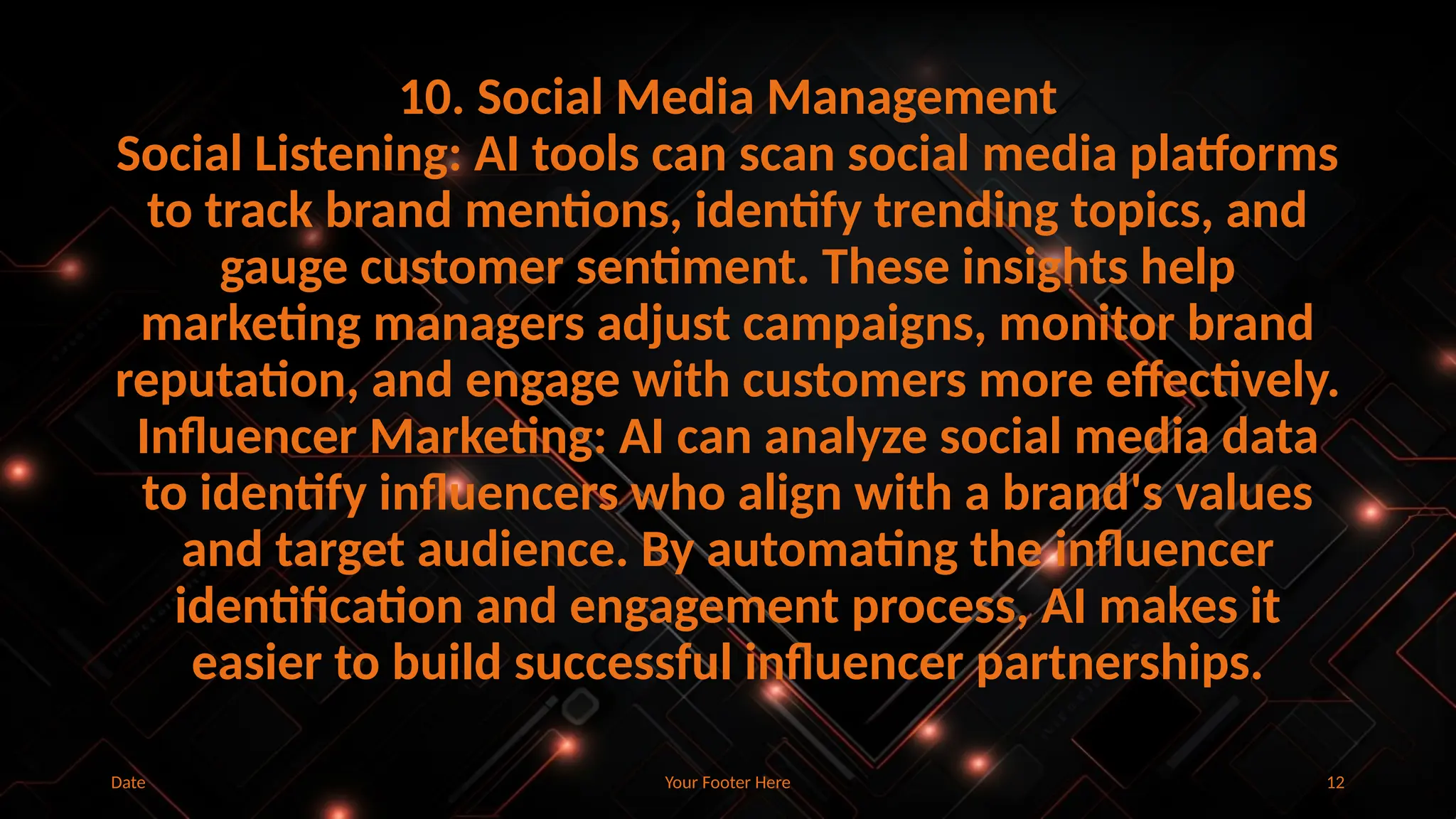 Your Footer Here 12
10. Social Media Management
Social Listening: AI tools can scan social media platforms
to track brand mentions, identify trending topics, and
gauge customer sentiment. These insights help
marketing managers adjust campaigns, monitor brand
reputation, and engage with customers more effectively.
Influencer Marketing: AI can analyze social media data
to identify influencers who align with a brand's values
and target audience. By automating the influencer
identification and engagement process, AI makes it
easier to build successful influencer partnerships.
Date
 