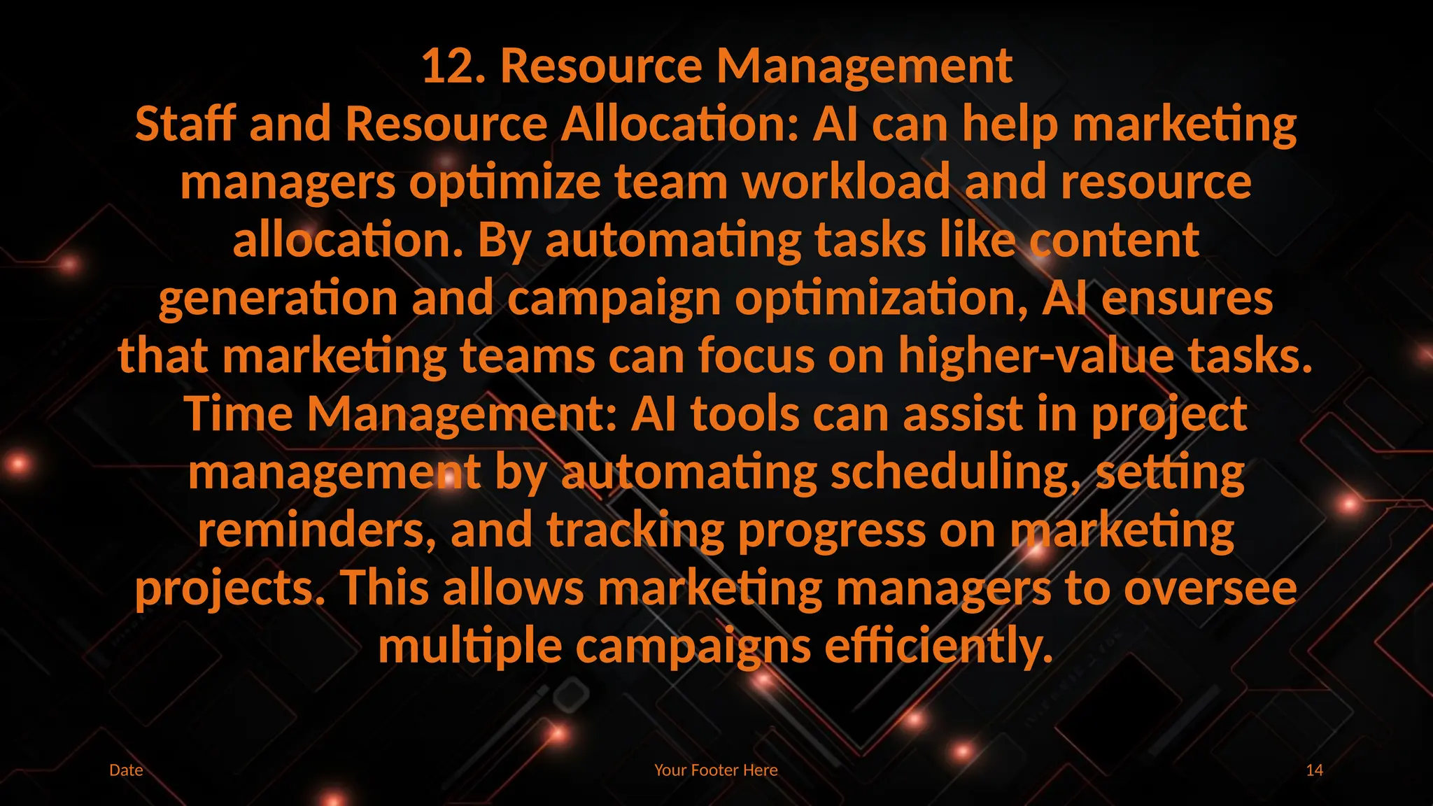 Your Footer Here 14
12. Resource Management
Staff and Resource Allocation: AI can help marketing
managers optimize team workload and resource
allocation. By automating tasks like content
generation and campaign optimization, AI ensures
that marketing teams can focus on higher-value tasks.
Time Management: AI tools can assist in project
management by automating scheduling, setting
reminders, and tracking progress on marketing
projects. This allows marketing managers to oversee
multiple campaigns efficiently.
Date
 