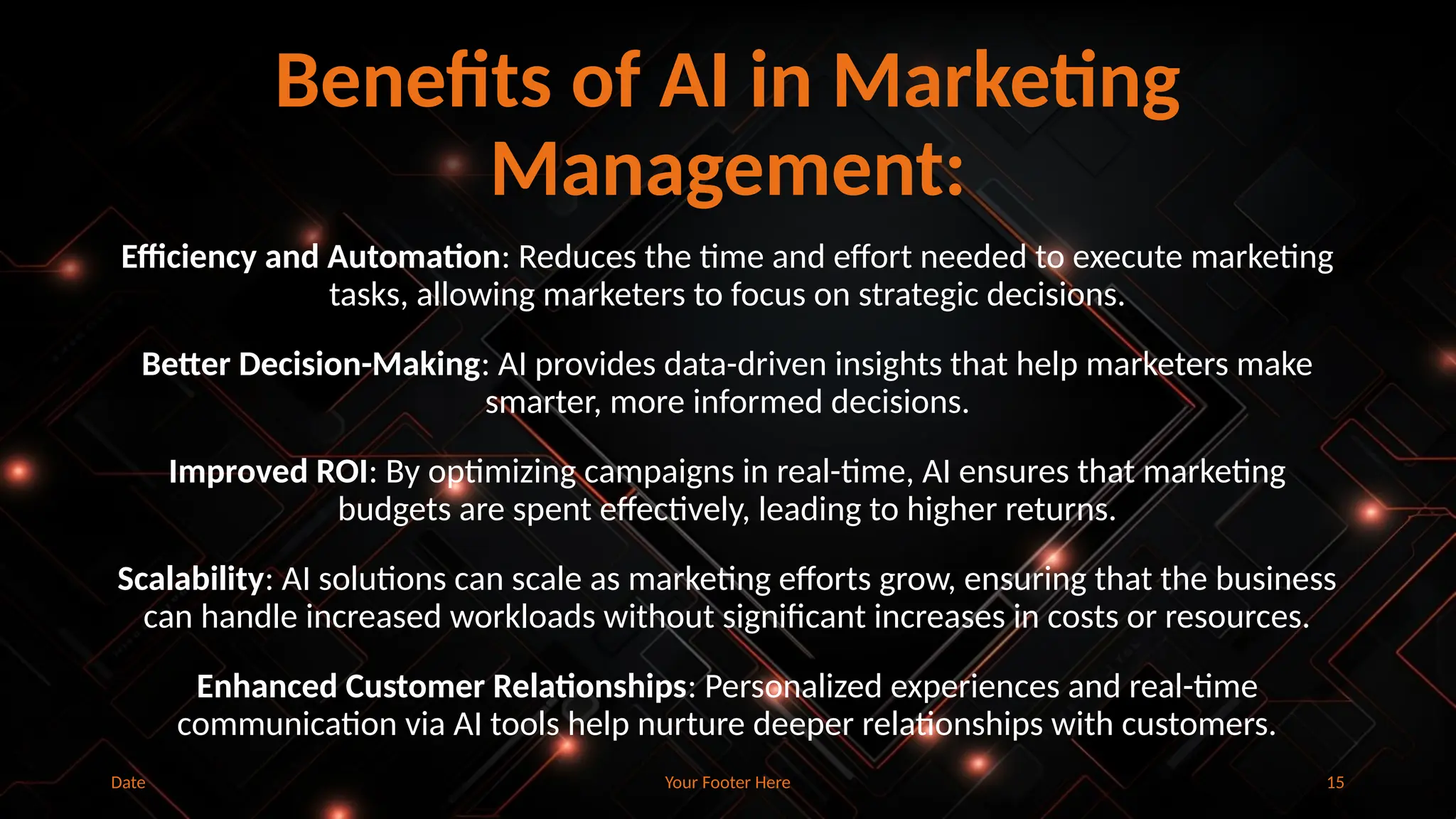 Your Footer Here 15
Benefits of AI in Marketing
Management:
Efficiency and Automation: Reduces the time and effort needed to execute marketing
tasks, allowing marketers to focus on strategic decisions.
Better Decision-Making: AI provides data-driven insights that help marketers make
smarter, more informed decisions.
Improved ROI: By optimizing campaigns in real-time, AI ensures that marketing
budgets are spent effectively, leading to higher returns.
Scalability: AI solutions can scale as marketing efforts grow, ensuring that the business
can handle increased workloads without significant increases in costs or resources.
Enhanced Customer Relationships: Personalized experiences and real-time
communication via AI tools help nurture deeper relationships with customers.
Date
 