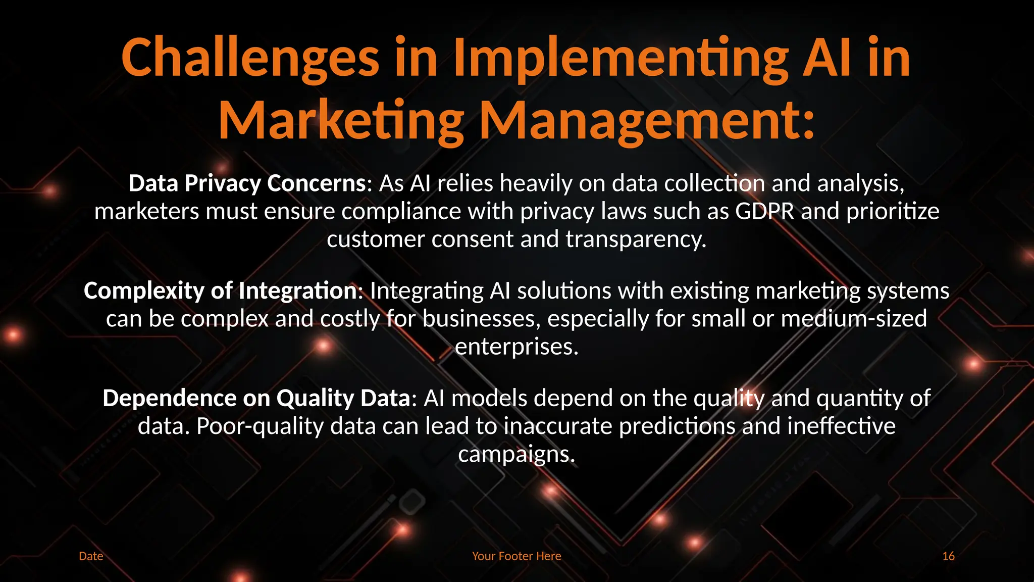 Your Footer Here 16
Challenges in Implementing AI in
Marketing Management:
Data Privacy Concerns: As AI relies heavily on data collection and analysis,
marketers must ensure compliance with privacy laws such as GDPR and prioritize
customer consent and transparency.
Complexity of Integration: Integrating AI solutions with existing marketing systems
can be complex and costly for businesses, especially for small or medium-sized
enterprises.
Dependence on Quality Data: AI models depend on the quality and quantity of
data. Poor-quality data can lead to inaccurate predictions and ineffective
campaigns.
Date
 